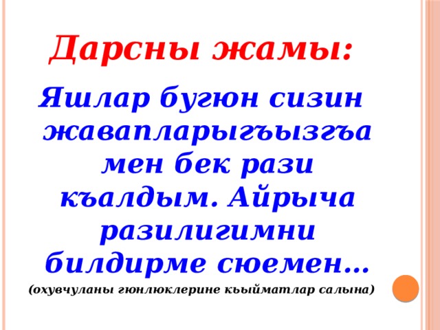 Дарсны жамы: Яшлар бугюн сизин жавапларыгъызгъа мен бек рази къалдым. Айрыча разилигимни билдирме сюемен… (охувчуланы гюнлюклерине кьыйматлар салына) 