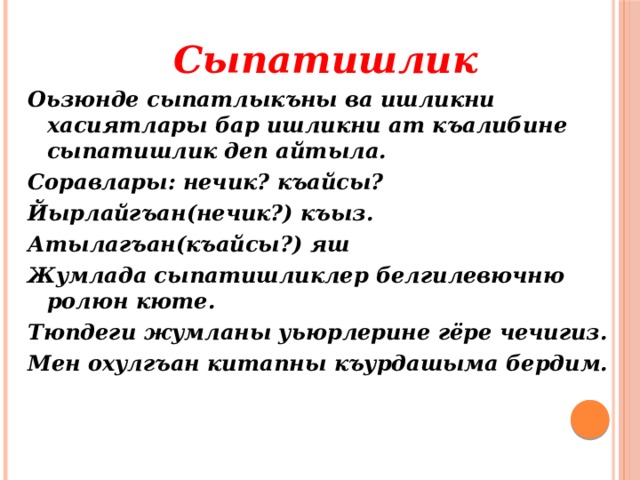 Сыпатишлик Оьзюнде сыпатлыкъны ва ишликни хасиятлары бар ишликни ат къалибине сыпатишлик деп айтыла. Соравлары: нечик? къайсы? Йырлайгъан(нечик?) къыз. Атылагъан(къайсы?) яш Жумлада сыпатишликлер белгилевючню ролюн кюте. Тюпдеги жумланы уьюрлерине гёре чечигиз. Мен охулгъан китапны къурдашыма бердим. 