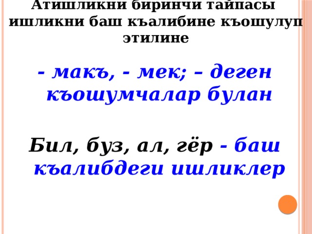 Атишликни биринчи тайпасы ишликни баш къалибине къошулуп этилине - макъ, - мек; – деген къошумчалар булан  Бил, буз, ал, гёр - баш къалибдеги ишликлер 