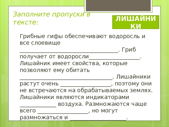 Заполните пропуски в тексте: ЛИШАЙНИКИ Грибные гифы обеспечивают водоросль и все слоевище ___________________________________. Гриб получает от водоросли__________________. Лишайник имеет свойства, которые позволяют ему обитать _________________________________. Лишайники растут очень __________________, поэтому они не встречаются на обрабатываемых землях. Лишайники являются индикаторами _____________ воздуха. Размножаются чаще всего __________________, но могут размножаться и ____________________. 