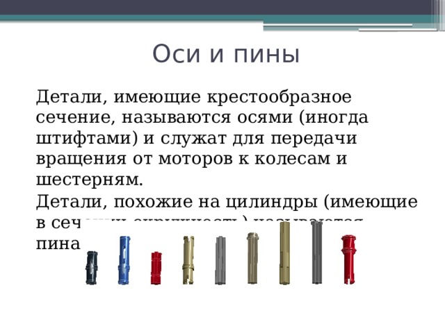 Оси и пины Детали, имеющие крестообразное сечение, называются осями (иногда штифтами) и служат для передачи вращения от моторов к колесам и шестерням. Детали, похожие на цилиндры (имеющие в сечении окружность) называются пинами 