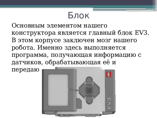 Блок Основным элементом нашего конструктора является главный блок EV3. В этом корпусе заключен мозг нашего робота. Именно здесь выполняется программа, получающая информацию с датчиков, обрабатывающая её и передающая команды моторам. 