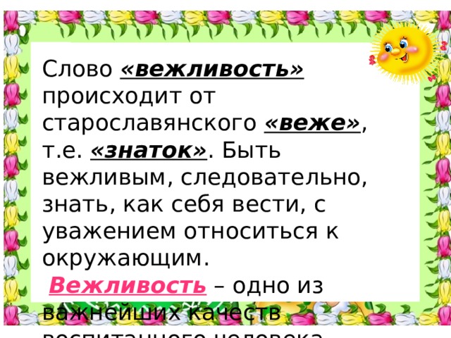 Слово «вежливость» происходит от старославянского «веже» , т.е. «знаток» . Быть вежливым, следовательно, знать, как себя вести, с уважением относиться к окружающим.  Вежливость – одно из важнейших качеств воспитанного человека.   