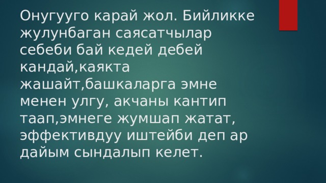 Онугууго карай жол. Бийликке жулунбаган саясатчылар себеби бай кедей дебей кандай,каякта жашайт,башкаларга эмне менен улгу, акчаны кантип таап,эмнеге жумшап жатат, эффективдуу иштейби деп ар дайым сындалып келет. 