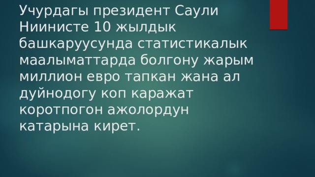 Учурдагы президент Саули Ниинисте 10 жылдык башкаруусунда статистикалык маалыматтарда болгону жарым миллион евро тапкан жана ал дуйнодогу коп каражат коротпогон ажолордун катарына кирет. 