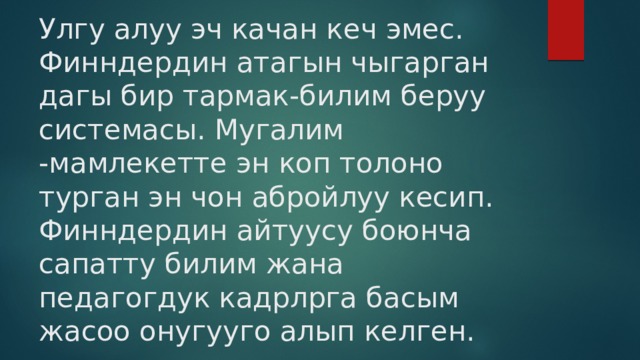 Улгу алуу эч качан кеч эмес.  Финндердин атагын чыгарган дагы бир тармак-билим беруу системасы. Мугалим -мамлекетте эн коп толоно турган эн чон абройлуу кесип. Финндердин айтуусу боюнча сапатту билим жана педагогдук кадрлрга басым жасоо онугууго алып келген. 