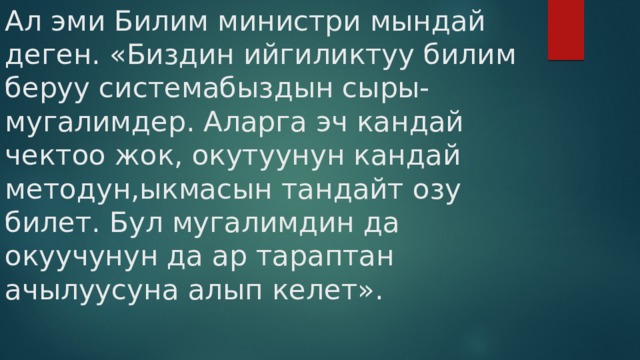 Ал эми Билим министри мындай деген. «Биздин ийгиликтуу билим беруу системабыздын сыры- мугалимдер. Аларга эч кандай чектоо жок, окутуунун кандай методун,ыкмасын тандайт озу билет. Бул мугалимдин да окуучунун да ар тараптан ачылуусуна алып келет». 