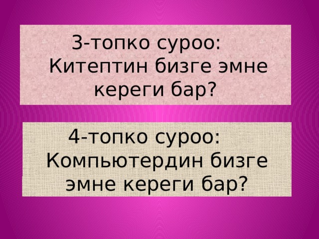 3-топко суроо:  Китептин бизге эмне кереги бар? 4-топко суроо: Компьютердин бизге эмне кереги бар? 