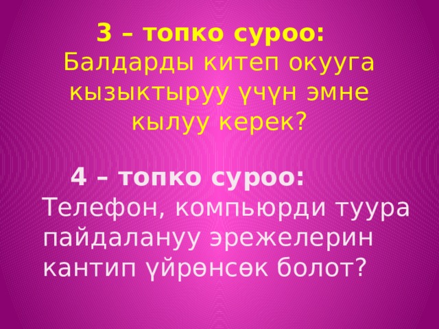 3 – топко суроо: Балдарды китеп окууга кызыктыруу үчүн эмне кылуу керек?  4 – топко суроо: Телефон, компьюрди туура пайдалануу эрежелерин кантип үйрөнсөк болот? 