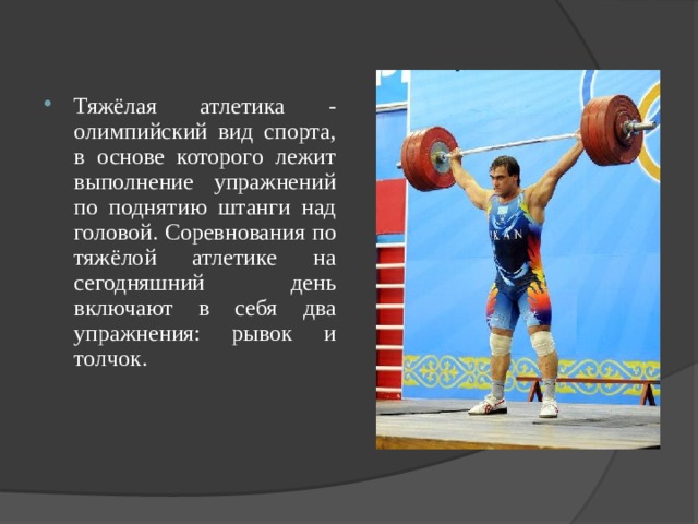 Тяжёлая атлетика - олимпийский вид спорта, в основе которого лежит выполнение упражнений по поднятию штанги над головой. Соревнования по тяжёлой атлетике на сегодняшний день включают в себя два упражнения: рывок и толчок. 