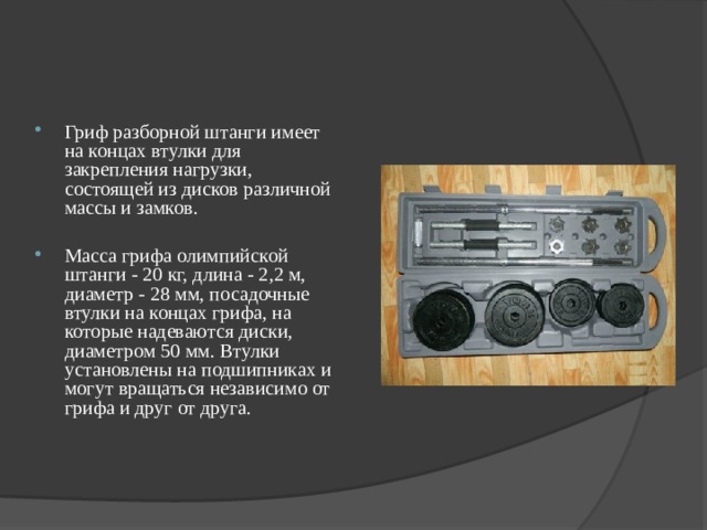 Гриф разборной штанги имеет на концах втулки для закрепления нагрузки, состоящей из дисков различной массы и замков.  Масса грифа олимпийской штанги - 20 кг, длина - 2,2 м, диаметр - 28 мм, посадочные втулки на концах грифа, на которые надеваются диски, диаметром 50 мм. Втулки установлены на подшипниках и могут вращаться независимо от грифа и друг от друга. 