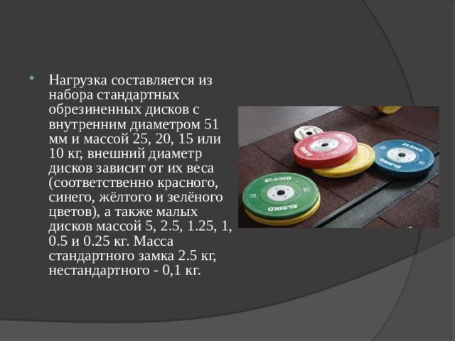 Нагрузка составляется из набора стандартных обрезиненных дисков с внутренним диаметром 51 мм и массой 25, 20, 15 или 10 кг, внешний диаметр дисков зависит от их веса (соответственно красного, синего, жёлтого и зелёного цветов), а также малых дисков массой 5, 2.5, 1.25, 1, 0.5 и 0.25 кг. Масса стандартного замка 2.5 кг, нестандартного - 0,1 кг.  