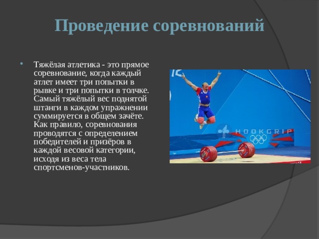 Проведение соревнований Тяжёлая атлетика - это прямое соревнование, когда каждый атлет имеет три попытки в рывке и три попытки в толчке. Самый тяжёлый вес поднятой штанги в каждом упражнении суммируется в общем зачёте. Как правило, соревнования проводятся с определением победителей и призёров в каждой весовой категории, исходя из веса тела спортсменов-участников. 