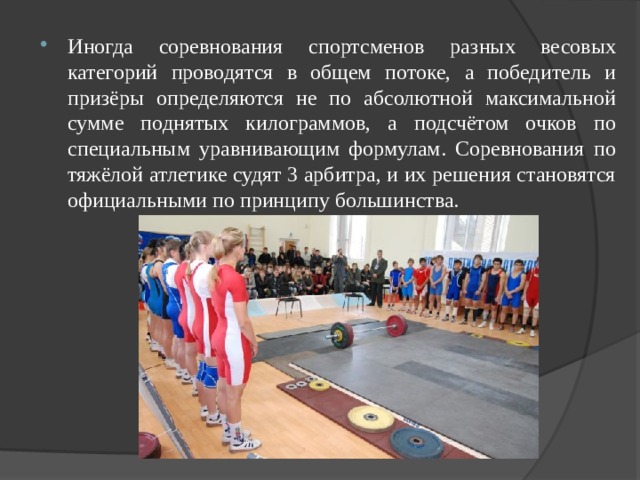 Иногда соревнования спортсменов разных весовых категорий проводятся в общем потоке, а победитель и призёры определяются не по абсолютной максимальной сумме поднятых килограммов, а подсчётом очков по специальным уравнивающим формулам. Соревнования по тяжёлой атлетике судят 3 арбитра, и их решения становятся официальными по принципу большинства.  