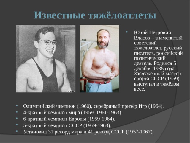 Известные тяжёлоатлеты Юрий Петрович Власов – знаменитый советский тяжёлоатлет, русский писатель, российский политический деятель. Родился 5 декабря 1935 года. Заслуженный мастер спорта СССР (1959), выступал в тяжёлом весе. Олимпийский чемпион (1960), серебряный призёр Игр (1964). 4-кратный чемпион мира (1959, 1961-1963). 6-кратный чемпион Европы (1959-1964). 5-кратный чемпион СССР (1959-1963). Установил 31 рекорд мира и 41 рекорд СССР (1957-1967). 