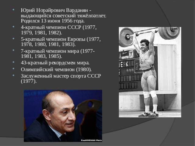 Юрий Норайрович Варданян - выдающийся советский тяжёлоатлет. Родился 13 июня 1956 года. 4-кратный чемпион СССР (1977, 1979, 1981, 1982). 5-кратный чемпион Европы (1977, 1978, 1980, 1981, 1983). 7-кратный чемпион мира (1977-1981, 1983, 1985). 43-кратный рекордсмен мира. Олимпийский чемпион (1980). Заслуженный мастер спорта СССР (1977). 