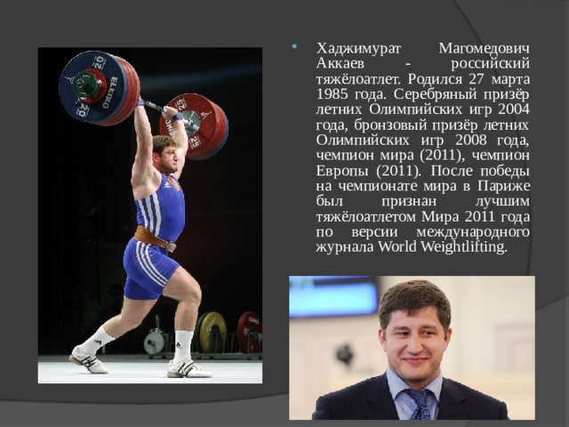 Хаджимурат Магомедович Аккаев - российский тяжёлоатлет. Родился 27 марта 1985 года. Серебряный призёр летних Олимпийских игр 2004 года, бронзовый призёр летних Олимпийских игр 2008 года, чемпион мира (2011), чемпион Европы (2011). После победы на чемпионате мира в Париже был признан лучшим тяжёлоатлетом Мира 2011 года по версии международного журнала World Weightlifting. 