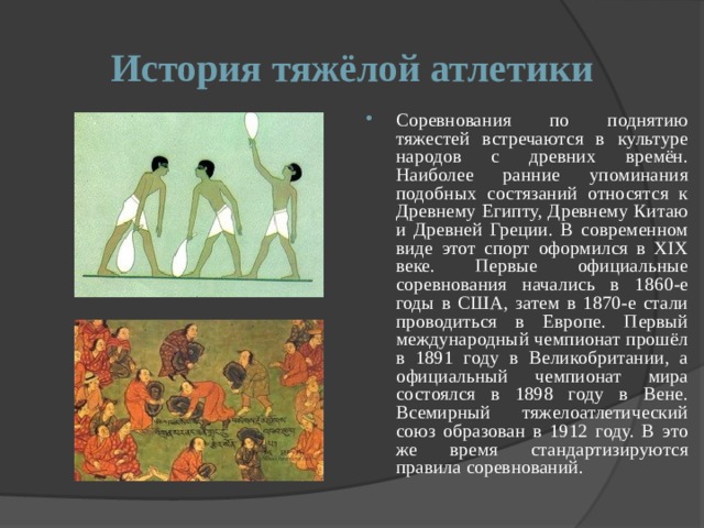 История тяжёлой атлетики Соревнования по поднятию тяжестей встречаются в культуре народов с древних времён. Наиболее ранние упоминания подобных состязаний относятся к Древнему Египту, Древнему Китаю и Древней Греции. В современном виде этот спорт оформился в XIX веке. Первые официальные соревнования начались в 1860-е годы в США, затем в 1870-е стали проводиться в Европе. Первый международный чемпионат прошёл в 1891 году в Великобритании, а официальный чемпионат мира состоялся в 1898 году в Вене. Всемирный тяжелоатлетический союз образован в 1912 году. В это же время стандартизируются правила соревнований. 