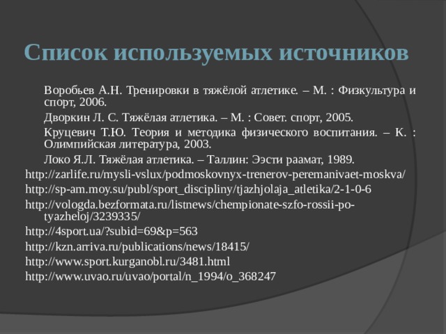 Список используемых источников  Воробьев А.Н. Тренировки в тяжёлой атлетике. – М. : Физкультура и спорт, 2006.  Дворкин Л. С. Тяжёлая атлетика. – М. : Совет. спорт, 2005.  Круцевич Т.Ю. Теория и методика физического воспитания. – К. : Олимпийская литература, 2003.  Локо Я.Л. Тяжёлая атлетика. – Таллин: Ээсти раамат, 1989. http://zarlife.ru/mysli-vslux/podmoskovnyx-trenerov-peremanivaet-moskva/ http://sp-am.moy.su/publ/sport_discipliny/tjazhjolaja_atletika/2-1-0-6 http://vologda.bezformata.ru/listnews/chempionate-szfo-rossii-po-tyazheloj/3239335/ http://4sport.ua/?subid=69&p=563 http://kzn.arriva.ru/publications/news/18415/ http://www.sport.kurganobl.ru/3481.html http://www.uvao.ru/uvao/portal/n_1994/o_368247 