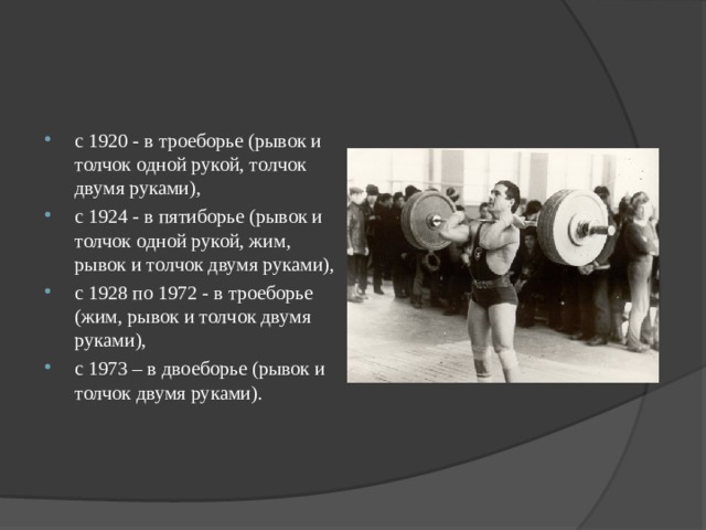 с 1920 - в троеборье (рывок и толчок одной рукой, толчок двумя руками), с 1924 - в пятиборье (рывок и толчок одной рукой, жим, рывок и толчок двумя руками), с 1928 по 1972 - в троеборье (жим, рывок и толчок двумя руками), с 1973 – в двоеборье (рывок и толчок двумя руками).  
