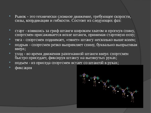 Рывок - это технически сложное движение, требующее скорости, силы, координации и гибкости. Состоит из следующих фаз:  старт - взявшись за гриф штанги широким хватом и прогнув спину, спортсмен присаживается возле штанги, принимая стартовую позу; тяга - спортсмен поднимает, «тянет» штангу несколько выше колен; подрыв - спортсмен резко выпрямляет спину, буквально выпрыгивая вверх; уход - во время движения разогнанной штанги вверх спортсмен быстро приседает, фиксируя штангу на вытянутых руках; подъем - из приседа спортсмен встает со штангой в руках; фиксация  