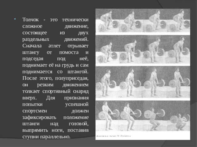 Толчок - это технически сложное движение, состоящее из двух раздельных движений. Сначала атлет отрывает штангу от помоста и подседая под неё, поднимает её на грудь и сам поднимается со штангой. После этого, полуприседая, он резким движением толкает спортивный снаряд вверх. Для признания попытки успешной спортсмен должен зафиксировать положение штанги над головой, выпрямить ноги, поставив ступни параллельно.  