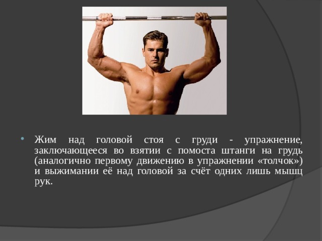 Жим над головой стоя с груди - упражнение, заключающееся во взятии с помоста штанги на грудь (аналогично первому движению в упражнении «толчок») и выжимании её над головой за счёт одних лишь мышц рук. 