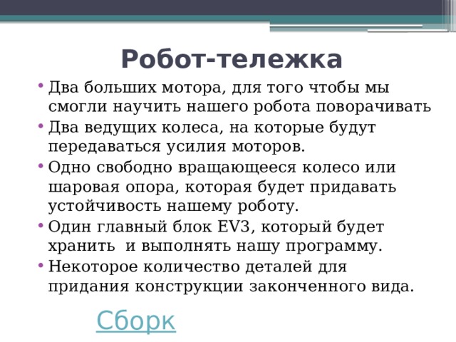 Робот-тележка Два больших мотора, для того чтобы мы смогли научить нашего робота поворачивать Два ведущих колеса, на которые будут передаваться усилия моторов. Одно свободно вращающееся колесо или шаровая опора, которая будет придавать устойчивость нашему роботу. Один главный блок EV3, который будет хранить и выполнять нашу программу. Некоторое количество деталей для придания конструкции законченного вида. 