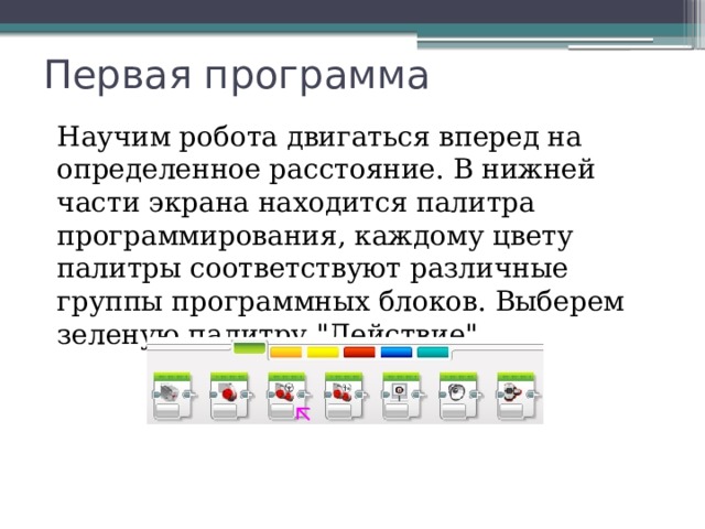 Первая программа Научим робота двигаться вперед на определенное расстояние. В нижней части экрана находится палитра программирования, каждому цвету палитры соответствуют различные группы программных блоков. Выберем зеленую палитру 