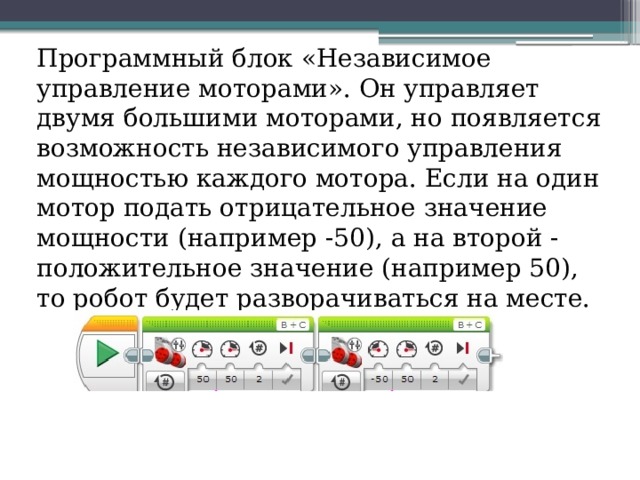 Программный блок «Независимое управление моторами». Он управляет двумя большими моторами, но появляется возможность независимого управления мощностью каждого мотора. Если на один мотор подать отрицательное значение мощности (например -50), а на второй - положительное значение (например 50), то робот будет разворачиваться на месте. 