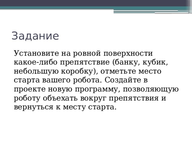 Задание Установите на ровной поверхности какое-либо препятствие (банку, кубик, небольшую коробку), отметьте место старта вашего робота. Создайте в проекте новую программу, позволяющую роботу объехать вокруг препятствия и вернуться к месту старта. 