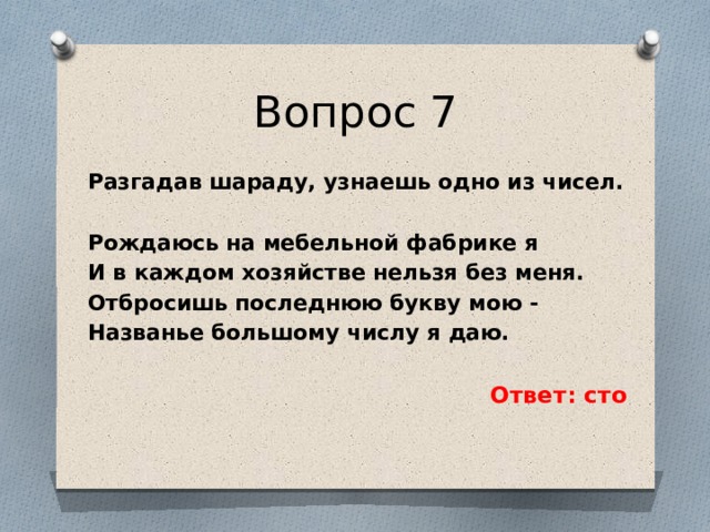 Вопрос 7 Разгадав шараду, узнаешь одно из чисел.  Рождаюсь на мебельной фабрике я И в каждом хозяйстве нельзя без меня. Отбросишь последнюю букву мою - Названье большому числу я даю.  Ответ: сто 