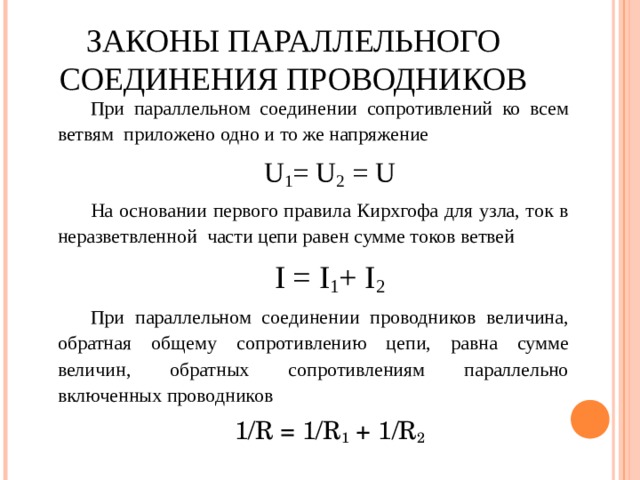 ЗАКОНЫ ПАРАЛЛЕЛЬНОГО СОЕДИНЕНИЯ ПРОВОДНИКОВ При параллельном соединении сопротивлений ко всем ветвям приложено одно и то же напряжение U 1 = U 2 = U На основании первого правила Кирхгофа для узла, ток в неразветвленной части цепи равен сумме токов ветвей I = I 1 + I 2 При параллельном соединении проводников величина, обратная общему сопротивлению цепи, равна сумме величин, обратных сопротивлениям параллельно включенных проводников 1/R = 1/R 1 + 1/R 2 