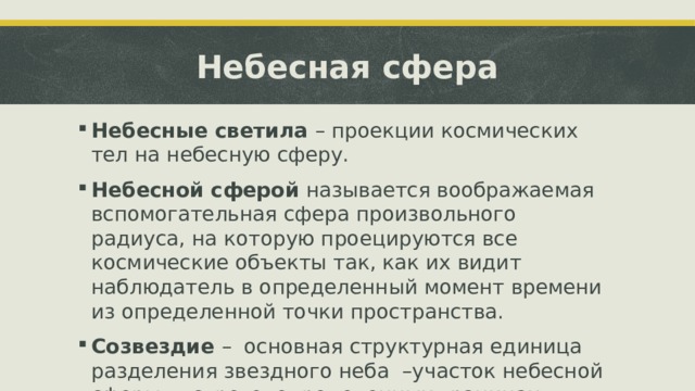 Небесная сфера Небесные светила – проекции космических тел на небесную сферу. Небесной сферой называется воображаемая вспомогательная сфера произвольного радиуса, на которую проецируются все космические объекты так, как их видит наблюдатель в определенный момент времени из определенной точки пространства. Созвездие – основная структурная единица разделения звездного неба –участок небесной сферы в строго определенных границах. 