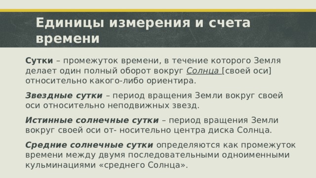 Единицы измерения и счета времени Сутки – промежуток времени, в течение которого Земля делает один полный оборот вокруг Солнца [своей оси] относительно какого-либо ориентира. Звездные сутки – период вращения Земли вокруг своей оси относительно неподвижных звезд. Истинные солнечные сутки – период вращения Земли вокруг своей оси от- носительно центра диска Солнца. Средние солнечные сутки определяются как промежуток времени между двумя последовательными одноименными кульминациями «среднего Солнца». 