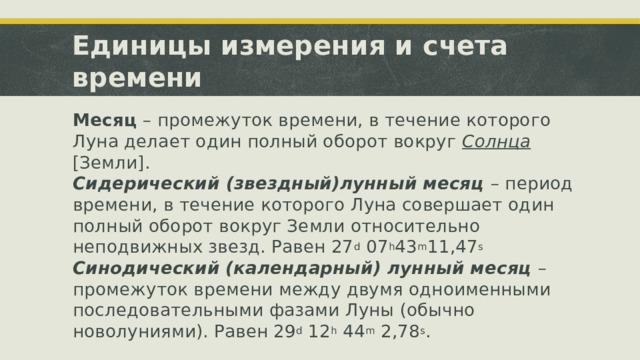 Единицы измерения и счета времени Месяц – промежуток времени, в течение которого Луна делает один полный оборот вокруг Солнца [Земли]. Сидерический (звездный)лунный месяц – период времени, в течение которого Луна совершает один полный оборот вокруг Земли относительно неподвижных звезд. Равен 27 d 07 h 43 m 11,47 s Синодический (календарный) лунный месяц – промежуток времени между двумя одноименными последовательными фазами Луны (обычно новолуниями). Равен 29 d 12 h 44 m 2,78 s . 