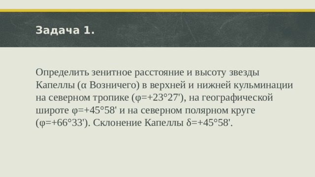 Задача 1. Определить зенитное расстояние и высоту звезды Капеллы (α Возничего) в верхней и нижней кульминации на северном тропике (φ=+23°27'), на географической широте φ=+45°58' и на северном по­лярном круге (φ=+66°33'). Склонение Капеллы δ=+45°58'. 