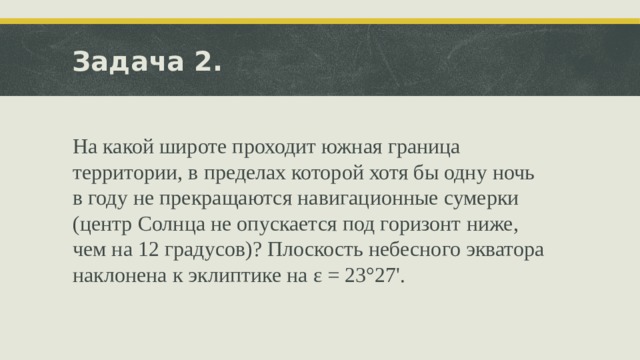 Задача 2. На какой широте проходит южная граница территории, в пределах которой хотя бы одну ночь в году не прекращаются навигационные сумерки (центр Солнца не опускается под горизонт ниже, чем на 12 градусов)? Плоскость небесного экватора наклонена к эклиптике на ε = 23°27'. 