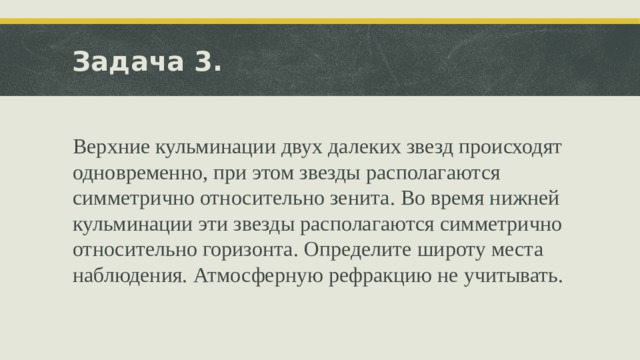 Задача 3. Верхние кульминации двух далеких звезд происходят одновременно, при этом звезды располагаются симметрично относительно зенита. Во время нижней кульминации эти звезды располагаются симметрично относительно горизонта. Определите широту места наблюдения. Атмосферную рефракцию не учитывать. 