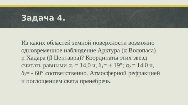 Задача 4. Из каких областей земной поверхности возможно одновременное наблюдение Арктура (α Волопаса) и Хадара (β Центавра)? Координаты этих звезд считать равными α 1 = 14.0 ч, δ 1 = + 19°; α 2 = 14.0 ч, δ 2 = - 60° соответственно. Атмосферной рефракцией и поглощением света пренебречь . 