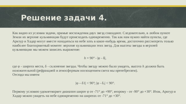 Решение задачи 4. Как видно из условия задачи, прямые восхождения двух звезд совпадают. Следовательно, в любом пункте Земли их верхние кульминации будут происходить одновременно. Так как нам нужно найти пункты, где Арктур и Хадар могут вместе находиться на небе хоть в какое-нибудь время, достаточно рассмотреть только наиболее благоприятный момент: верхние кульминации этих звезд. Для высоты звезды в верхней кульминации мы можем записать выражение: h = 90° - |φ - δ|,   где φ - широта места, δ - склонение звезды. Чтобы звезду можно было увидеть, высота h должна быть положительной (рефракцией и атмосферным поглощением света мы пренебрегаем). Отсюда мы имеем   |φ – δ1|   Первому условию удовлетворяет диапазон широт φ от -71° до +90°, второму - от -90° до +30°. Итак, Арктур и Хадар можно увидеть на небе одновременно на широтах от -71° до +30°. 