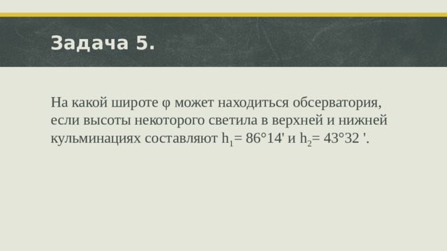 Задача 5. На какой широте φ может находиться обсерватория, если высоты некоторого светила в верхней и нижней кульминациях составляют h 1 = 86°14' и h 2 = 43°32 '. 