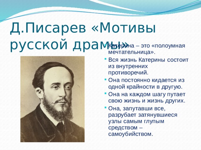 Д.Писарев «Мотивы русской драмы»   Катерина – это «полоумная мечтательница». Вся жизнь Катерины состоит из внутренних противоречий. Она постоянно кидается из одной крайности в другую. Она на каждом шагу путает свою жизнь и жизнь других. Она, запутавши все, разрубает затянувшиеся узлы самым глупым средством – самоубийством. 