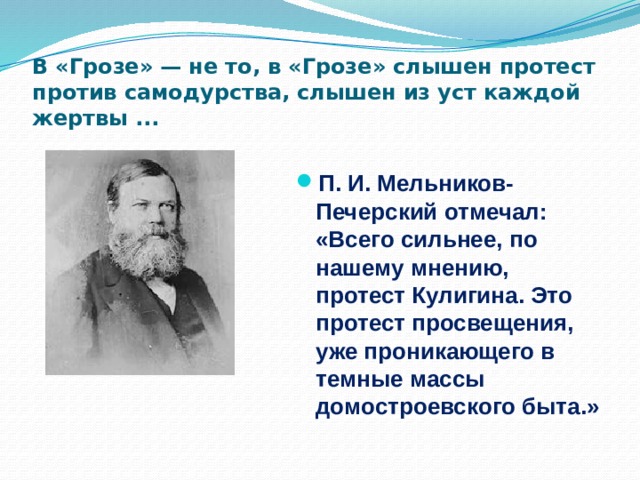 В «Грозе» — не то, в «Грозе» слышен протест против самодурства, слышен из уст каждой жертвы ... П. И. Мельников-Печерский отмечал: «Всего сильнее, по нашему мнению, протест Кулигина. Это протест просвещения, уже проникающего в темные массы домостроевского быта.» 