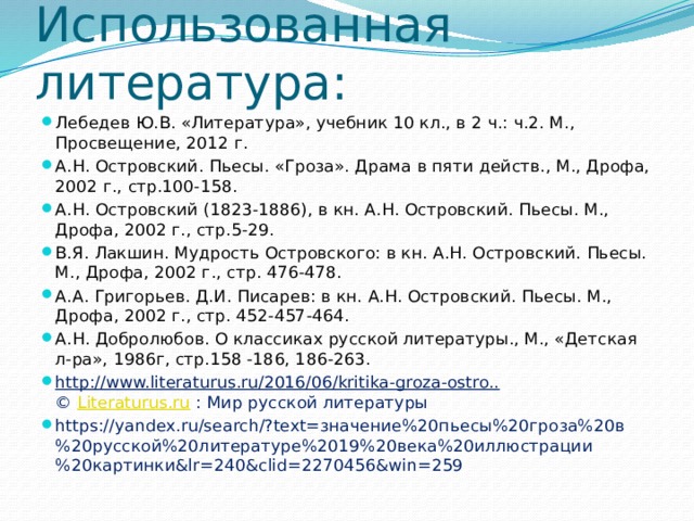 Использованная литература: Лебедев Ю.В. «Литература», учебник 10 кл., в 2 ч.: ч.2. М., Просвещение, 2012 г. А.Н. Островский. Пьесы. «Гроза». Драма в пяти действ., М., Дрофа, 2002 г., стр.100-158. А.Н. Островский (1823-1886), в кн. А.Н. Островский. Пьесы. М., Дрофа, 2002 г., стр.5-29. В.Я. Лакшин. Мудрость Островского: в кн. А.Н. Островский. Пьесы. М., Дрофа, 2002 г., стр. 476-478. А.А. Григорьев. Д.И. Писарев: в кн. А.Н. Островский. Пьесы. М., Дрофа, 2002 г., стр. 452-457-464. А.Н. Добролюбов. О классиках русской литературы., М., «Детская л-ра», 1986г, стр.158 -186, 186-263. http://www.literaturus.ru/2016/06/kritika-groza-ostro..    ©  Literaturus.ru  : Мир русской литературы https://yandex.ru/search/?text=значение%20пьесы%20гроза%20в%20русской%20литературе%2019%20века%20иллюстрации%20картинки&lr=240&clid=2270456&win=259 