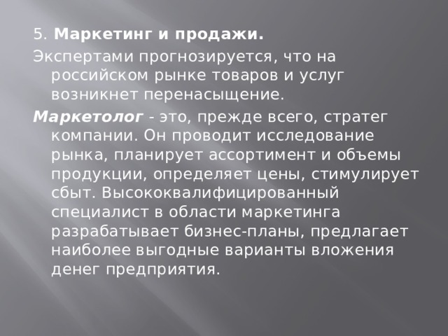 5. Маркетинг и продажи. Экспертами прогнозируется, что на российском рынке товаров и услуг возникнет перенасыщение. Маркетолог - это, прежде всего, стратег компании. Он проводит исследование рынка, планирует ассортимент и объемы продукции, определяет цены, стимулирует сбыт. Высококвалифицированный специалист в области маркетинга разрабатывает бизнес-планы, предлагает наиболее выгодные варианты вложения денег предприятия. 