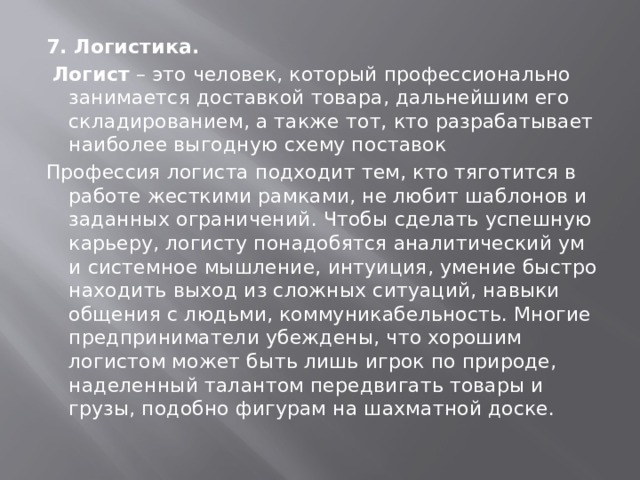 7. Логистика.   Логист  – это человек, который профессионально занимается доставкой товара, дальнейшим его складированием, а также тот, кто разрабатывает наиболее выгодную схему поставок Профессия логиста подходит тем, кто тяготится в работе жесткими рамками, не любит шаблонов и заданных ограничений. Чтобы сделать успешную карьеру, логисту понадобятся аналитический ум и системное мышление, интуиция, умение быстро находить выход из сложных ситуаций, навыки общения с людьми, коммуникабельность. Многие предприниматели убеждены, что хорошим логистом может быть лишь игрок по природе, наделенный талантом передвигать товары и грузы, подобно фигурам на шахматной доске. 