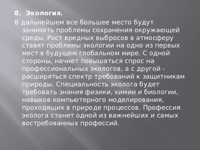 8. Экология.   В дальнейшем все большее место будут занимать проблемы сохранения окружающей среды. Рост вредных выбросов в атмосферу ставят проблемы экологии на одно из первых мест в будущем глобальном мире. С одной стороны, начнет повышаться спрос на профессиональных экологов, а с другой - расширяться спектр требований к защитникам природы. Специальность эколога будет требовать знания физики, химии и биологии, навыков компьютерного моделирования, проходящих в природе процессов. Профессия эколога станет одной из важнейших и самых востребованных профессий. 