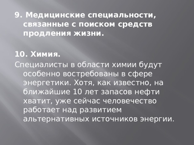 9. Медицинские специальности, связанные с поиском средств продления жизни.  10. Химия. Специалисты в области химии будут особенно востребованы в сфере энергетики. Хотя, как известно, на ближайшие 10 лет запасов нефти хватит, уже сейчас человечество работает над развитием альтернативных источников энергии. 