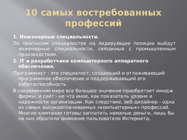 10 самых востребованных профессий 1. Инженерные специальности. По прогнозам специалистов на лидирующие позиции выйдут инженерные специальности, связанные с промышленным производством. 2. IT и разработчики компьютерного аппаратного обеспечения.   Программист - это специалист, создающий и отлаживающий программное обеспечение и поддерживающий его работоспособность. В современном мире все большее значение приобретает имидж фирмы, и сайт - не что иное, как показатель уровня и надежности организации. Как следствие, веб-дизайнер - одна из самых высокооплачиваемых «компьютерных» профессий. Многие компании готовы заплатить немалые деньги, лишь бы на них обратили внимание пользователи Интернета.  